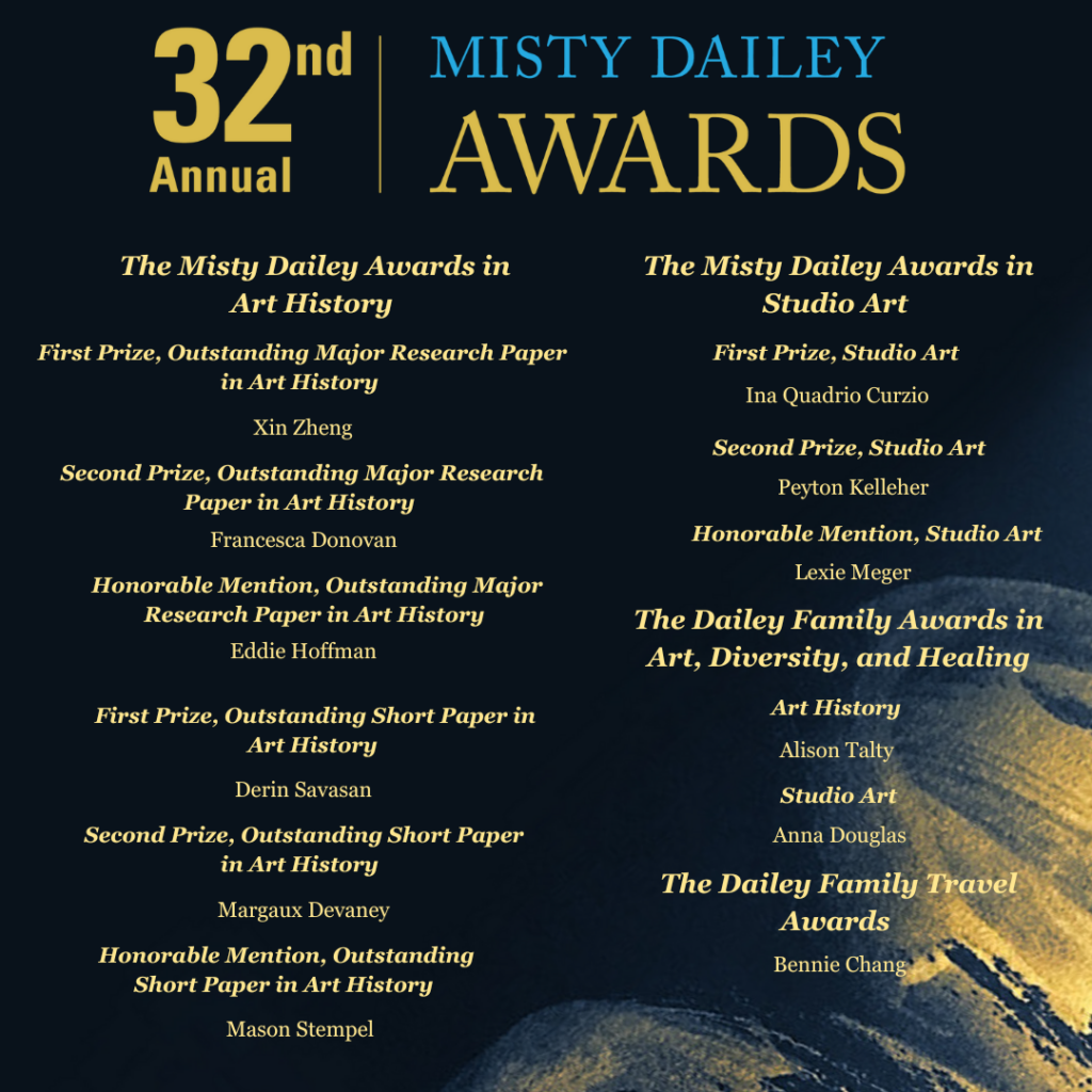 First Prize, Outstanding Major Research Paper in Art History: Xin Zheng. 
Second Prize, Outstanding Major Research Paper in Art History: Francesca Donovan.
Honorable Mention, Outstanding Major Research Paper in Art History: Eddie Hoffman.
First Prize, Outstanding Short Paper in Art History: Derin Savasan.
Second Prize, Outstanding Short Paper in Art History: Margaux Devaney.
Honorable Mention, Outstanding Short Paper in Art History: Mason Stempel.
First Prize, Studio Art: Ina Quadrio Curzio.
Second Prize, Studio Art: Peyton Kelleher.
Honorable Mention, Studio Art: Lexie Meger.
The Dailey Family Awards in Art, Diversity, and Healing in Art History: Alison Talty.
The Dailey Family Awards in Art, Diversity, and Healing in Studio Art: Anna Douglas.
The 2024 Dailey Family Travel Award: Bennie Chang.